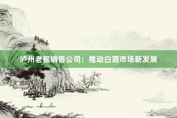 泸州老窖销售公司：推动白酒市场新发展